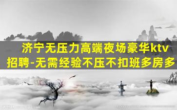 济宁无压力高端夜场豪华ktv招聘-无需经验不压不扣班多房多